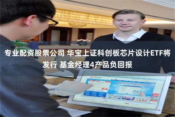 专业配资股票公司 华宝上证科创板芯片设计ETF将发行 基金经理4产品负回报