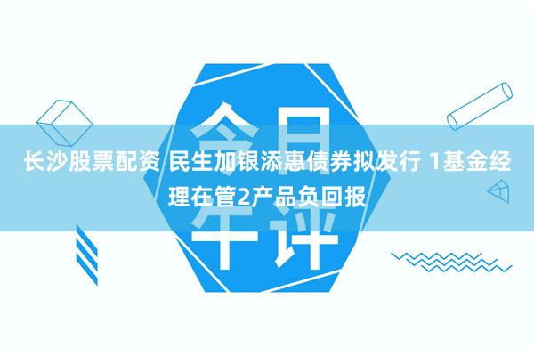 长沙股票配资 民生加银添惠债券拟发行 1基金经理在管2产品负回报