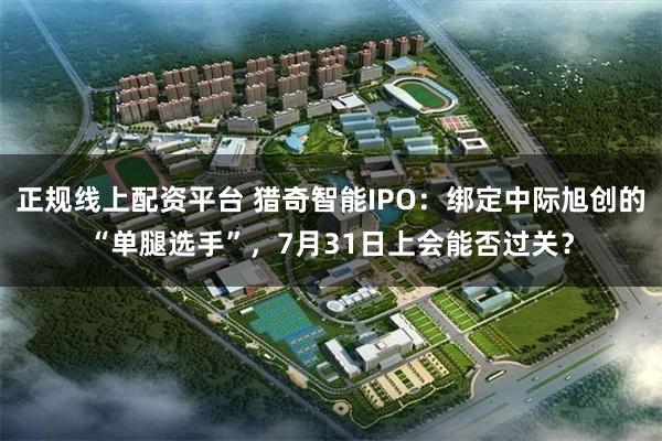 正规线上配资平台 猎奇智能IPO：绑定中际旭创的“单腿选手”，7月31日上会能否过关？