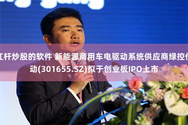 杠杆炒股的软件 新能源商用车电驱动系统供应商绿控传动(301655.SZ)拟于创业板IPO上市