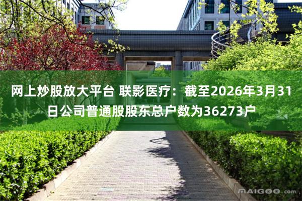 网上炒股放大平台 联影医疗：截至2026年3月31日公司普通股股东总户数为36273户