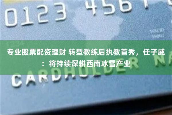 专业股票配资理财 转型教练后执教首秀，任子威：将持续深耕西南冰雪产业