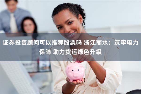 证券投资顾问可以推荐股票吗 浙江丽水：筑牢电力保障 助力货运绿色升级