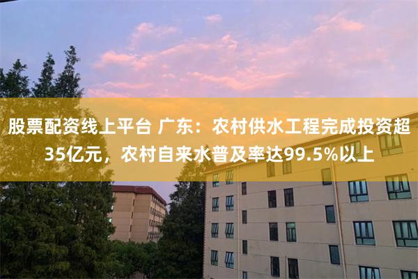 股票配资线上平台 广东：农村供水工程完成投资超35亿元，农村自来水普及率达99.5%以上