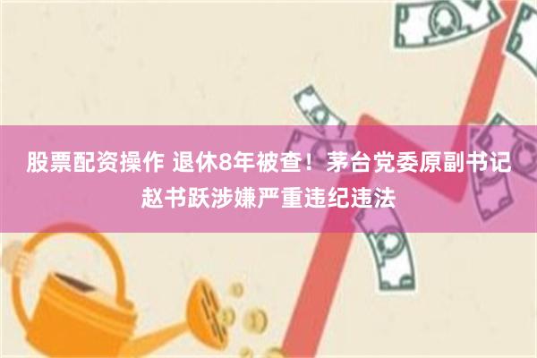 股票配资操作 退休8年被查！茅台党委原副书记赵书跃涉嫌严重违纪违法