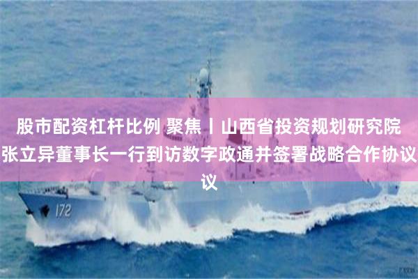 股市配资杠杆比例 聚焦丨山西省投资规划研究院张立异董事长一行到访数字政通并签署战略合作协议