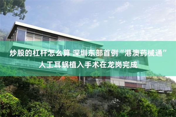 炒股的杠杆怎么算 深圳东部首例“港澳药械通”人工耳蜗植入手术在龙岗完成
