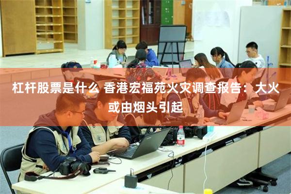 杠杆股票是什么 香港宏福苑火灾调查报告：大火或由烟头引起