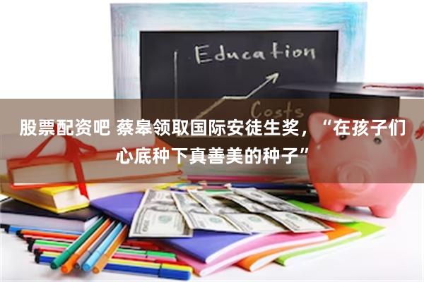 股票配资吧 蔡皋领取国际安徒生奖，“在孩子们心底种下真善美的种子”