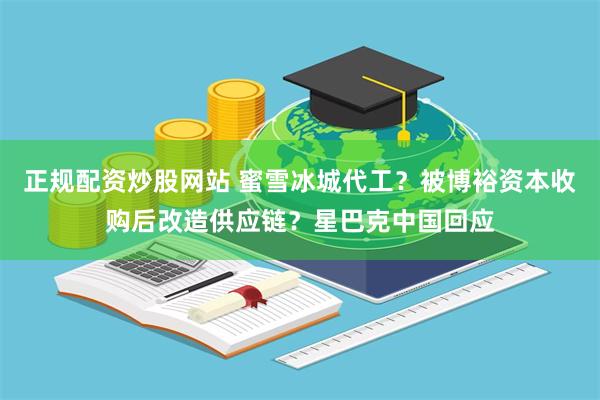 正规配资炒股网站 蜜雪冰城代工？被博裕资本收购后改造供应链？星巴克中国回应