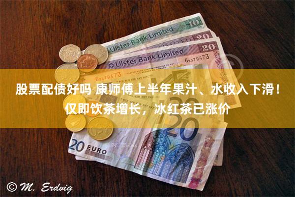 股票配债好吗 康师傅上半年果汁、水收入下滑！仅即饮茶增长，冰红茶已涨价