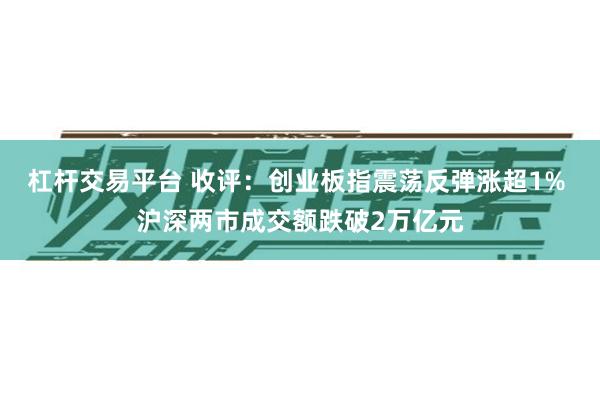 杠杆交易平台 收评：创业板指震荡反弹涨超1% 沪深两市成交额跌破2万亿元
