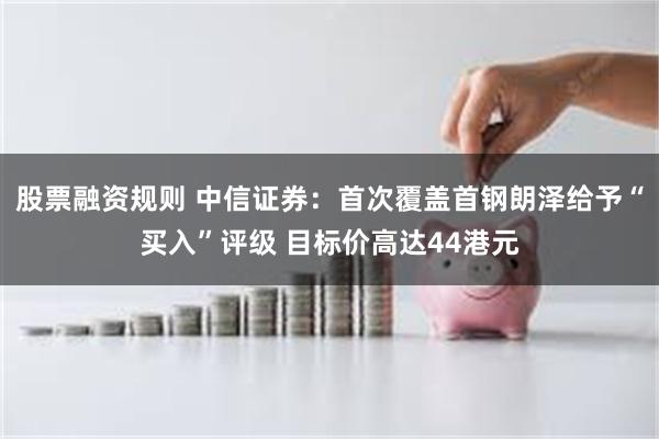 股票融资规则 中信证券：首次覆盖首钢朗泽给予“买入”评级 目标价高达44港元
