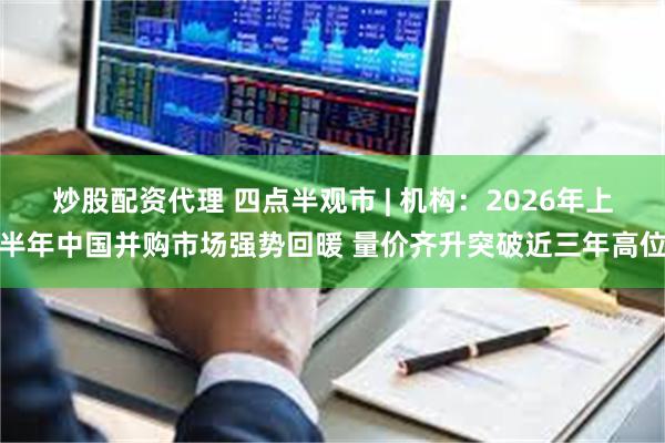 炒股配资代理 四点半观市 | 机构：2026年上半年中国并购市场强势回暖 量价齐升突破近三年高位
