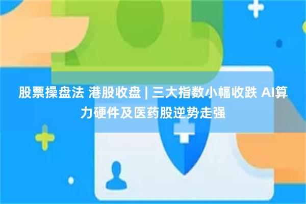 股票操盘法 港股收盘 | 三大指数小幅收跌 AI算力硬件及医药股逆势走强