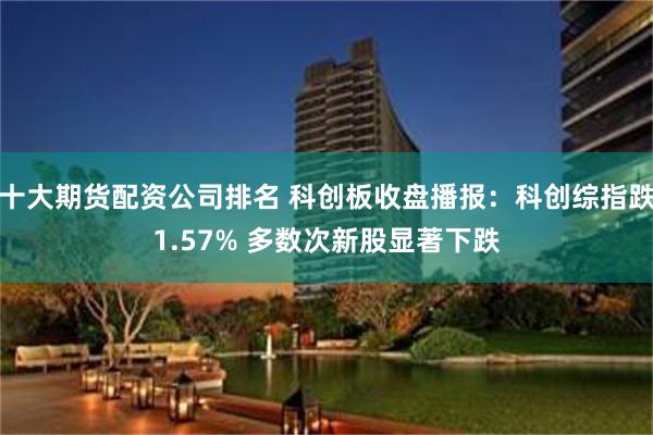 十大期货配资公司排名 科创板收盘播报：科创综指跌1.57% 多数次新股显著下跌