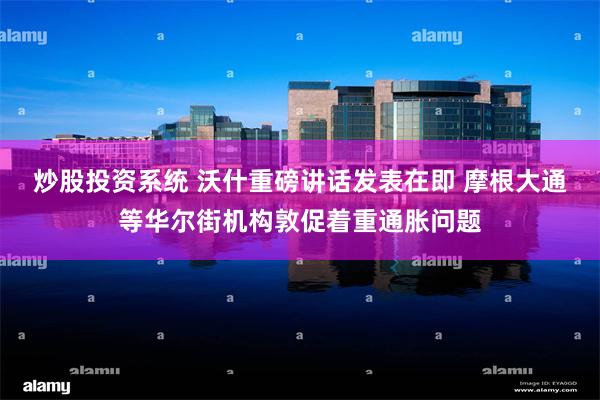 炒股投资系统 沃什重磅讲话发表在即 摩根大通等华尔街机构敦促着重通胀问题