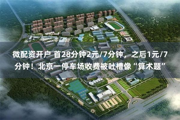微配资开户 首28分钟2元/7分钟，之后1元/7分钟！北京一停车场收费被吐槽像“算术题”
