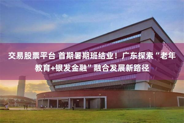 交易股票平台 首期暑期班结业！广东探索“老年教育+银发金融”融合发展新路径