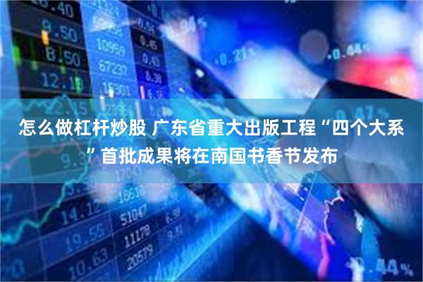 怎么做杠杆炒股 广东省重大出版工程“四个大系”首批成果将在南国书香节发布
