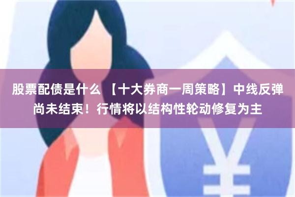 股票配债是什么 【十大券商一周策略】中线反弹尚未结束！行情将以结构性轮动修复为主