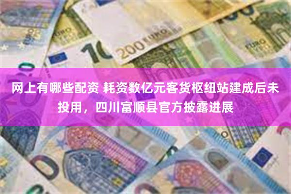 网上有哪些配资 耗资数亿元客货枢纽站建成后未投用，四川富顺县官方披露进展