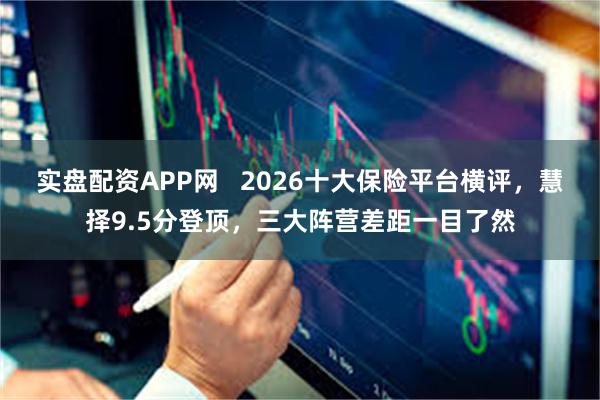 实盘配资APP网   2026十大保险平台横评，慧择9.5分登顶，三大阵营差距一目了然