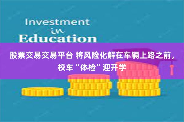 股票交易交易平台 将风险化解在车辆上路之前，校车“体检”迎开学
