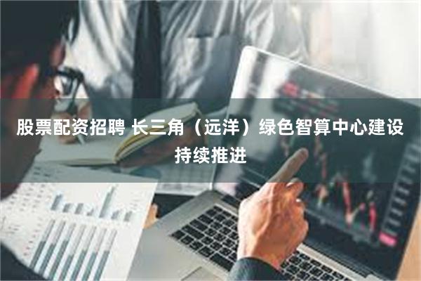 股票配资招聘 长三角（远洋）绿色智算中心建设持续推进