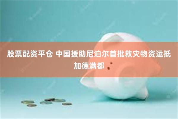 股票配资平仓 中国援助尼泊尔首批救灾物资运抵加德满都