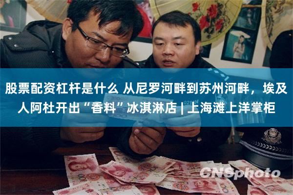 股票配资杠杆是什么 从尼罗河畔到苏州河畔，埃及人阿杜开出“香料”冰淇淋店 | 上海滩上洋掌柜