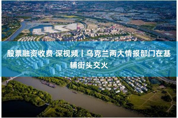 股票融资收费 深视频｜乌克兰两大情报部门在基辅街头交火