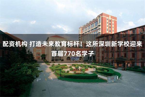 配资机构 打造未来教育标杆！这所深圳新学校迎来首届770名学子