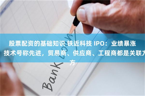股票配资的基础知识 铁近科技 IPO：业绩暴涨、技术号称先进，贸易商、供应商、工程商都是关联方