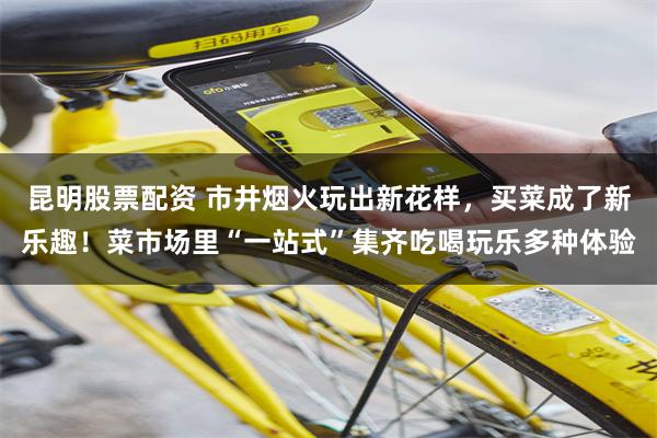昆明股票配资 市井烟火玩出新花样，买菜成了新乐趣！菜市场里“一站式”集齐吃喝玩乐多种体验