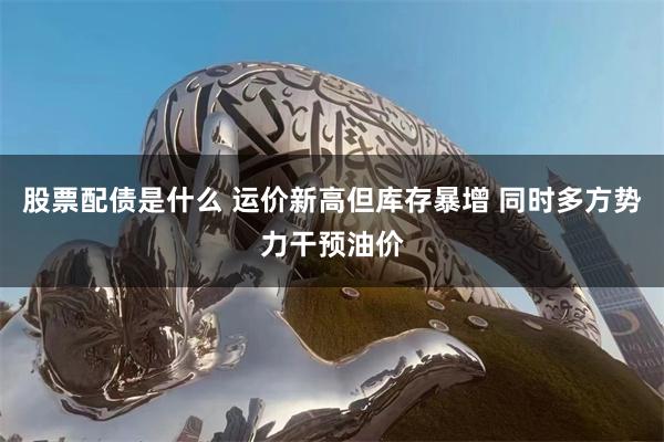 股票配债是什么 运价新高但库存暴增 同时多方势力干预油价