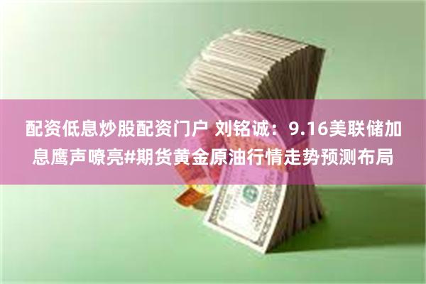 配资低息炒股配资门户 刘铭诚：9.16美联储加息鹰声嘹亮#期货黄金原油行情走势预测布局