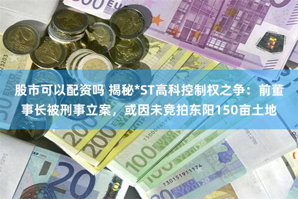 股市可以配资吗 揭秘*ST高科控制权之争：前董事长被刑事立案，或因未竞拍东阳150亩土地