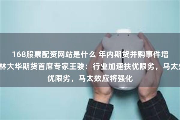 168股票配资网站是什么 年内期货并购事件增至5起！格林大华期货首席专家王骏：行业加速扶优限劣，马太效应将强化