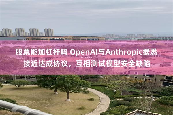 股票能加杠杆吗 OpenAI与Anthropic据悉接近达成协议，互相测试模型安全缺陷