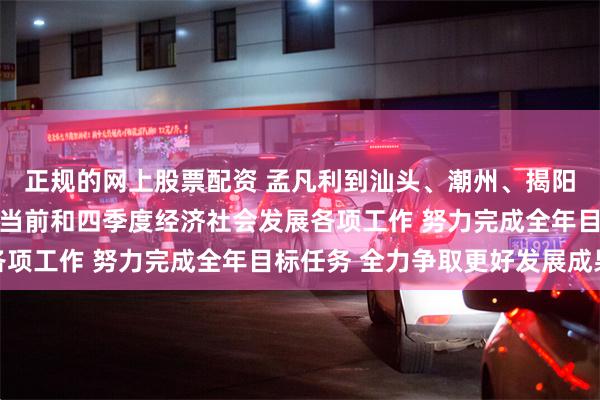 正规的网上股票配资 孟凡利到汕头、潮州、揭阳调研时强调 扎实做好当前和四季度经济社会发展各项工作 努力完成全年目标任务 全力争取更好发展成果