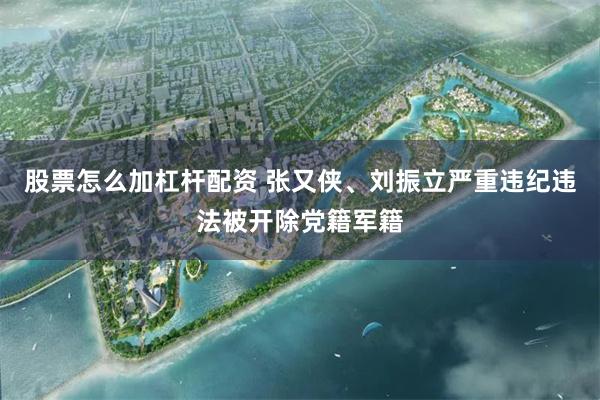 股票怎么加杠杆配资 张又侠、刘振立严重违纪违法被开除党籍军籍