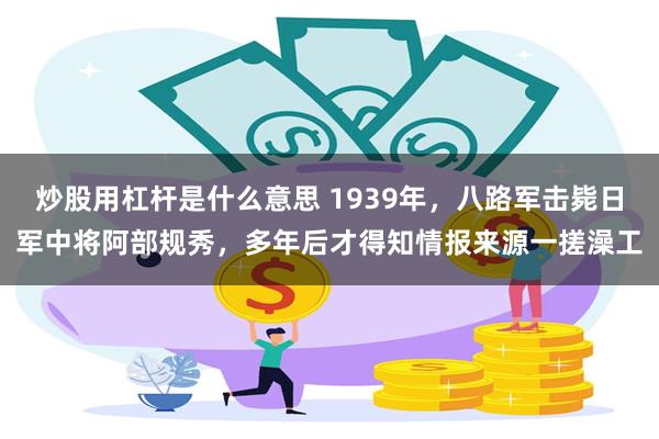 炒股用杠杆是什么意思 1939年，八路军击毙日军中将阿部规秀，多年后才得知情报来源一搓澡工
