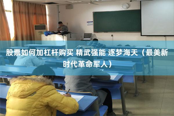 股票如何加杠杆购买 精武强能 逐梦海天（最美新时代革命军人）