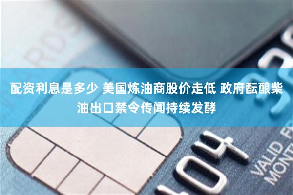 配资利息是多少 美国炼油商股价走低 政府酝酿柴油出口禁令传闻持续发酵