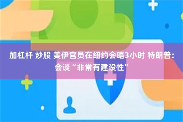 加杠杆 炒股 美伊官员在纽约会晤3小时 特朗普：会谈“非常有建设性”