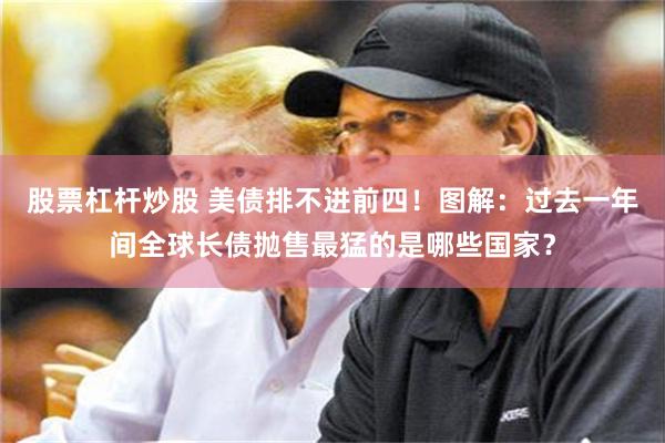 股票杠杆炒股 美债排不进前四！图解：过去一年间全球长债抛售最猛的是哪些国家？