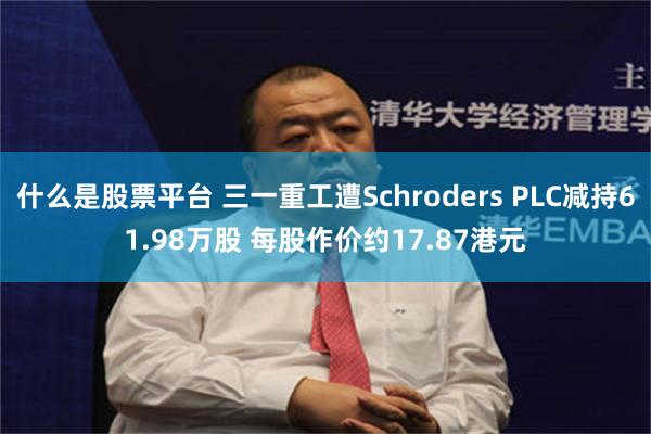 什么是股票平台 三一重工遭Schroders PLC减持61.98万股 每股作价约17.87港元