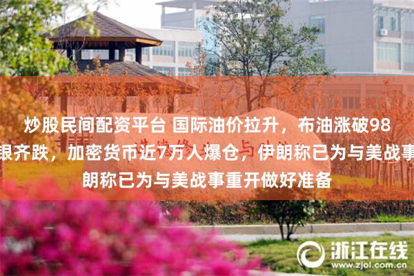 炒股民间配资平台 国际油价拉升，布油涨破98美元，黄金白银齐跌，加密货币近7万人爆仓，伊朗称已为与美战事重开做好准备