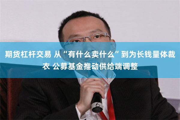 期货杠杆交易 从“有什么卖什么”到为长钱量体裁衣 公募基金推动供给端调整